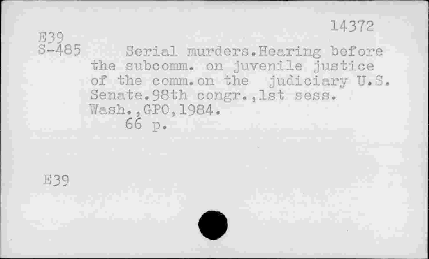 ﻿E39
S-485
14372
Serial murders.Hearing before the subcomm, on juvenile justice of the comm.on the judiciary U.S. Senate.98th congr.,1st sess.
Wash.,GPO,1984.
66 p.
E39